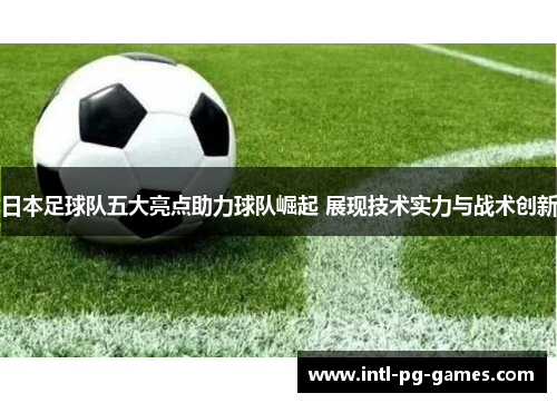 日本足球队五大亮点助力球队崛起 展现技术实力与战术创新