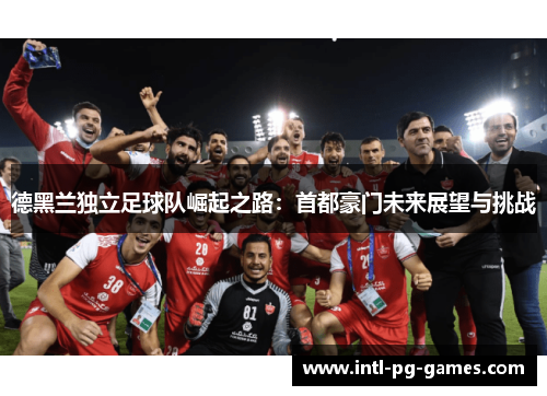 德黑兰独立足球队崛起之路:首都豪门未来展望与挑战 德黑兰独立足球队崛起之路:首都豪门未来展望与挑战