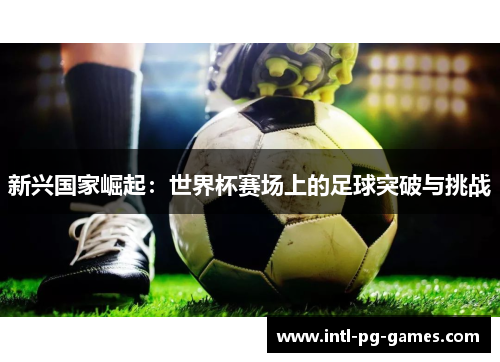 新兴国家崛起:世界杯赛场上的足球突破与挑战 新兴国家崛起:世界杯赛场上的足球突破与挑战