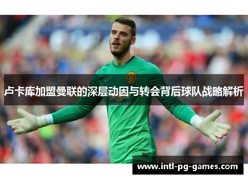 卢卡库加盟曼联的深层动因与转会背后球队战略解析 卢卡库加盟曼联的深层动因与转会背后球队战略解析