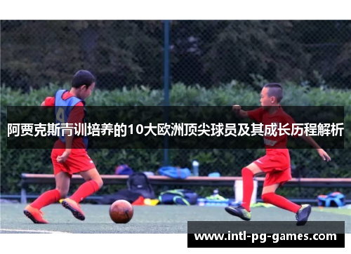阿贾克斯青训培养的10大欧洲顶尖球员及其成长历程解析 阿贾克斯青训培养的10大欧洲顶尖球员及其成长历程解析
