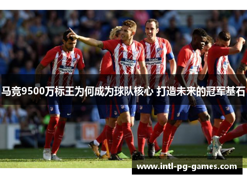 马竞9500万标王为何成为球队核心 打造未来的冠军基石