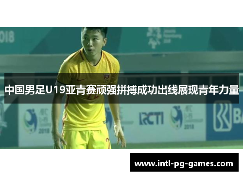中国男足U19亚青赛顽强拼搏成功出线展现青年力量